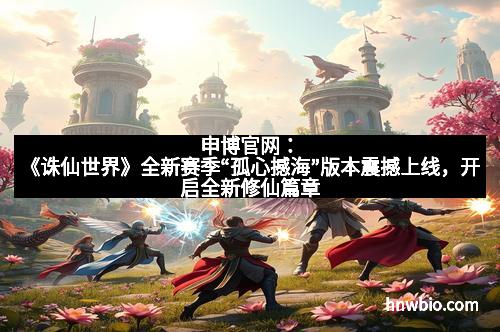 申博官网：《诛仙世界》全新赛季“孤心撼海”版本震撼上线，开启全新修仙篇章